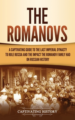 The Romanovs: A Captivating Guide to the Last Imperial Dynasty to Rule Russia and the Impact the Romanov Family Had on Russian Histo - Captivating History