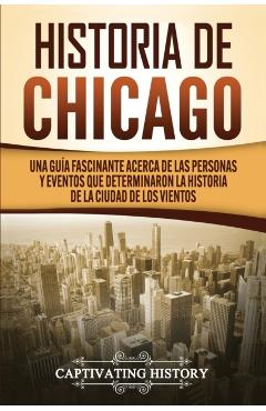 Historia de Chicago: Una Guía Fascinante Acerca de las Personas y Eventos que Determinaron la Historia de la Ciudad de los Vientos - Captivating History