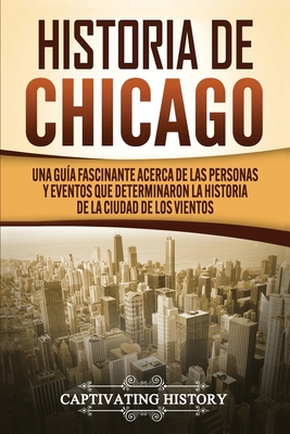 Historia de Chicago: Una Guía Fascinante Acerca de las Personas y Eventos que Determinaron la Historia de la Ciudad de los Vientos - Captivating History