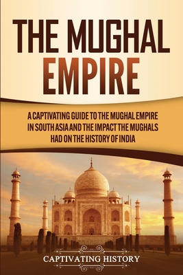 The Mughal Empire: A Captivating Guide to the Mughal Empire in South Asia and the Impact the Mughals Had on the History of India - Captivating History