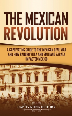 The Mexican Revolution: A Captivating Guide to the Mexican Civil War and How Pancho Villa and Emiliano Zapata Impacted Mexico - Captivating History