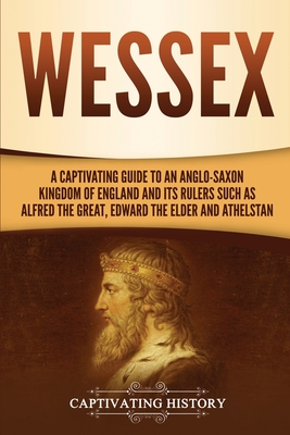 Wessex: A Captivating Guide to an Anglo-Saxon Kingdom of England and Its Rulers Such as Alfred the Great, Edward the Elder, an - Captivating History