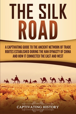 The Silk Road: A Captivating Guide to the Ancient Network of Trade Routes Established during the Han Dynasty of China and How It Conn - Captivating History