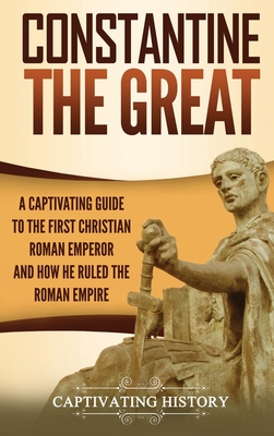 Constantine the Great: A Captivating Guide to the First Christian Roman Emperor and How He Ruled the Roman Empire - Captivating History