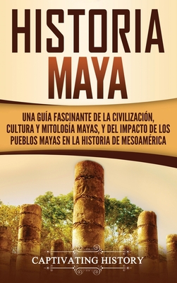 Historia Maya: Una guía fascinante de la civilización, cultura y mitología mayas, y del impacto de los pueblos mayas en la historia d - Captivating History
