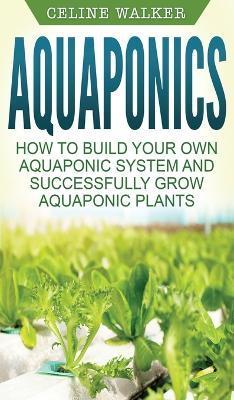 Aquaponics: How to Build Your Own Aquaponic System and Successfully Grow Aquaponic Plants - Celine Walker