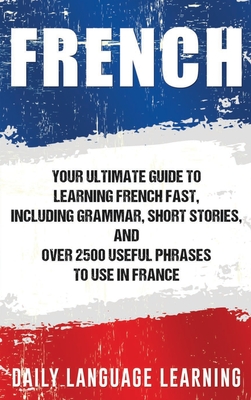 French: Your Ultimate Guide to Learning French Fast, Including Grammar, Short Stories, and Over 2500 Useful Phrases to Use in - Daily Language Learning