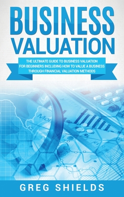 Business Valuation: The Ultimate Guide to Business Valuation for Beginners, Including How to Value a Business Through Financial Valuation - Greg Shields