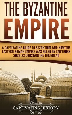The Byzantine Empire: A Captivating Guide to Byzantium and How the Eastern Roman Empire Was Ruled by Emperors such as Constantine the Great - Captivating History