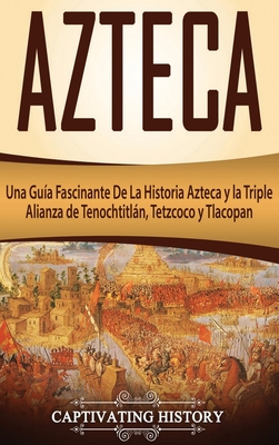 Azteca: Una Guía Fascinante De La Historia Azteca y la Triple Alianza de Tenochtitlán, Tetzcoco y Tlacopan - Captivating History