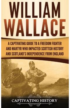 William Wallace: A Captivating Guide to a Freedom Fighter and Martyr Who Impacted Scottish History and Scotland's Independence from Eng - Captivating History