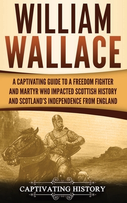William Wallace: A Captivating Guide to a Freedom Fighter and Martyr Who Impacted Scottish History and Scotland's Independence from Eng - Captivating History