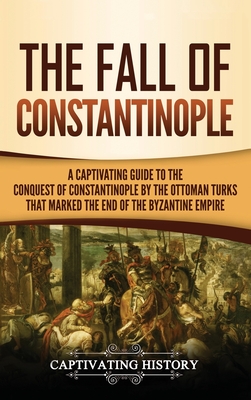 The Fall of Constantinople: A Captivating Guide to the Conquest of Constantinople by the Ottoman Turks that Marked the end of the Byzantine Empire - Captivating History