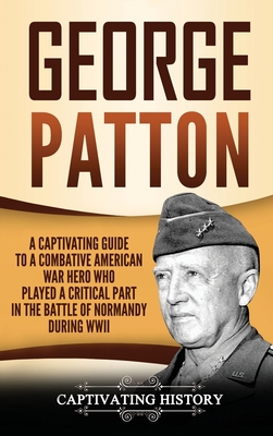George Patton: A Captivating Guide to a Combative American War Hero Who Played a Critical Part in the Battle of Normandy During WWII - Captivating History