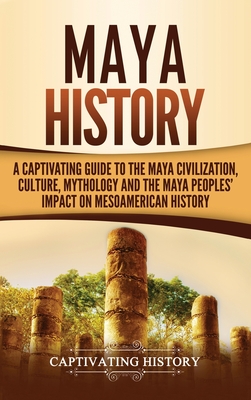 Maya History: A Captivating Guide to the Maya Civilization, Culture, Mythology, and the Maya Peoples' Impact on Mesoamerican History - Captivating History
