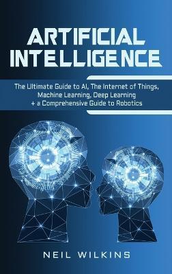 Artificial Intelligence: The Ultimate Guide to AI, The Internet of Things, Machine Learning, Deep Learning + a Comprehensive Guide to Robotics - Neil Wilkins
