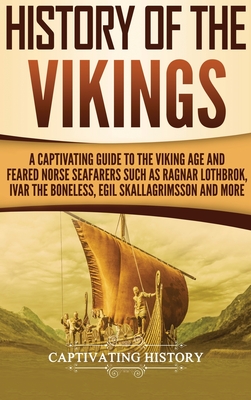History of the Vikings: A Captivating Guide to the Viking Age and Feared Norse Seafarers Such as Ragnar Lothbrok, Ivar the Boneless, Egil Skal - Captivating History