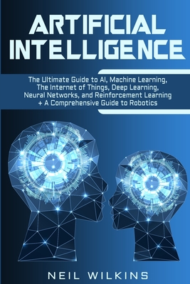 Artificial Intelligence: The Ultimate Guide to AI, The Internet of Things, Machine Learning, Deep Learning + a Comprehensive Guide to Robotics - Neil Wilkins