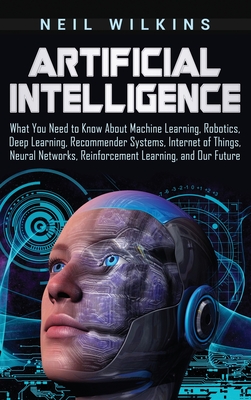 Artificial Intelligence: What You Need to Know About Machine Learning, Robotics, Deep Learning, Recommender Systems, Internet of Things, Neural - Neil Wilkins