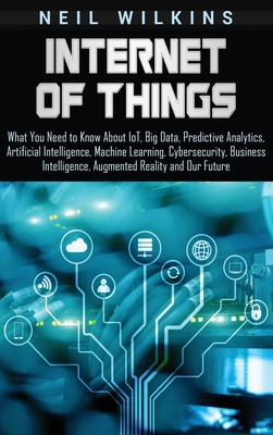 Internet of Things: What You Need to Know About IoT, Big Data, Predictive Analytics, Artificial Intelligence, Machine Learning, Cybersecur - Neil Wilkins