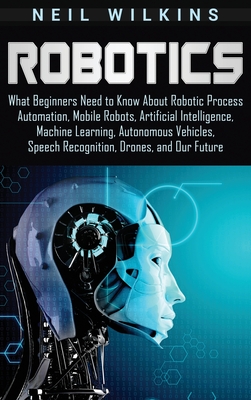 Robotics: What Beginners Need to Know about Robotic Process Automation, Mobile Robots, Artificial Intelligence, Machine Learning - Neil Wilkins