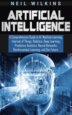 Artificial Intelligence: A Comprehensive Guide to AI, Machine Learning, Internet of Things, Robotics, Deep Learning, Predictive Analytics, Neur - Neil Wilkins