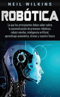 Robótica: Lo que los principiantes deben saber sobre la automatización de procesos robóticos, robots móviles, inteligencia artif - Neil Wilkins