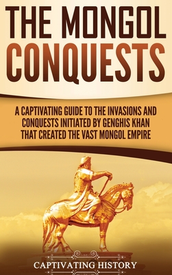 The Mongol Conquests: A Captivating Guide to the Invasions and Conquests Initiated by Genghis Khan That Created the Vast Mongol Empire - Captivating History