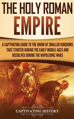 The Holy Roman Empire: A Captivating Guide to the Union of Smaller Kingdoms That Started During the Early Middle Ages and Dissolved During th - Captivating History