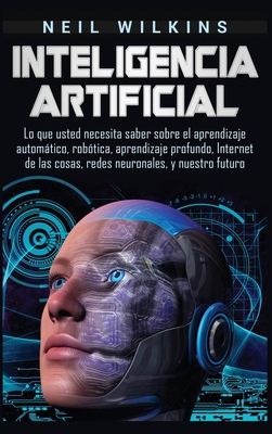 Inteligencia artificial: Lo que usted necesita saber sobre el aprendizaje automático, robótica, aprendizaje profundo, Internet de las cosas, re - Neil Wilkins