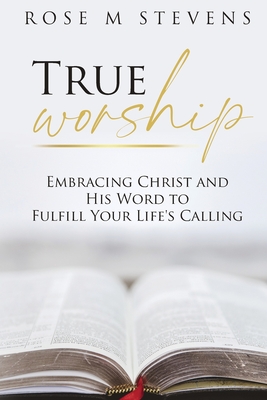 True Worship: Embracing Christ and His Word to Fulfill Your Life's Calling - Rose M. Stevens