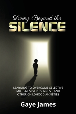 Living Beyond the Silence: Learning to Overcome Selective Mutism, Severe Shyness, and Other Childhood Anxieties - Gaye James