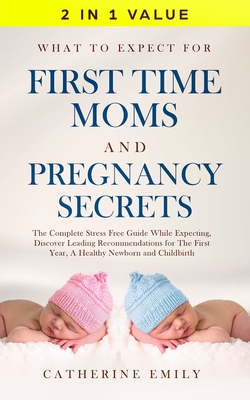 What to Expect for First Time Moms and Pregnancy Secrets: The Complete Stress Free Guide While Expecting, Discover Leading Recommendations for the Fir - Catherine Emily