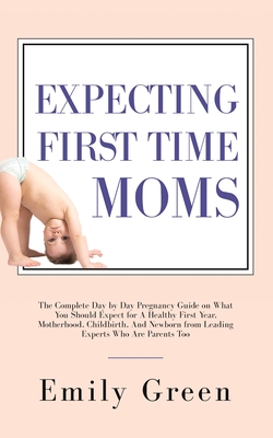 Expecting First Time Moms: The Complete Day by Day Pregnancy Guide on What You Should Expect for a Healthy First Year, Motherhood, Childbirth, an - Emily Green
