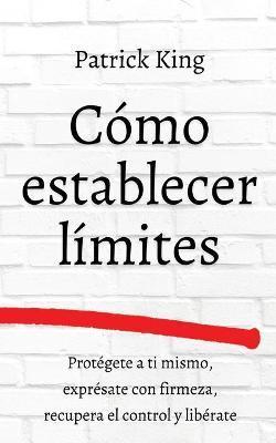 Cmo establecer lmites: Protgete a ti mismo, exprsate con firmeza, recupera el control y librate - Patrick King