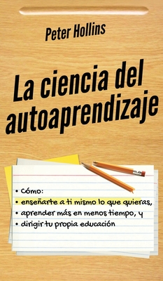 La ciencia del autoaprendizaje: Cómo enseñarte a ti mismo lo que quieras, aprender más en menos tiempo y dirigir tu propia educación - Peter Hollins