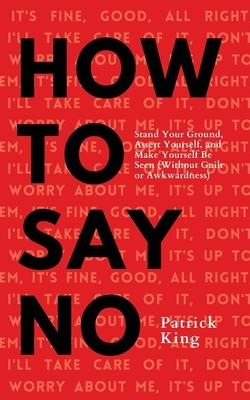 How To Say No: Stand Your Ground, Assert Yourself, and Make Yourself Be Seen - Patrick King