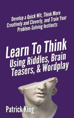 Learn to Think Using Riddles, Brain Teasers, and Wordplay: Develop a Quick Wit, Think More Creatively and Cleverly, and Train your Problem-Solving Ins - Patrick King
