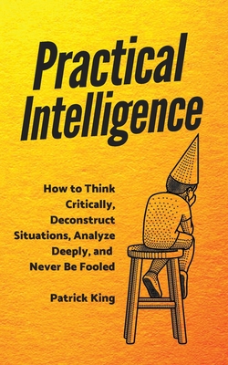 Practical Intelligence: How to Think Critically, Deconstruct Situations, Analyze Deeply, and Never Be Fooled - Patrick King