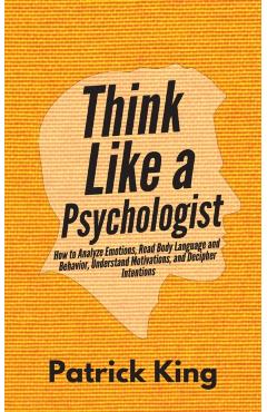 Think Like a Psychologist: How to Analyze Emotions, Read Body Language and Behavior, Understand Motivations, and Decipher Intentions - Patrick King