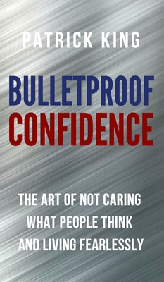 Bulletproof Confidence: The Art of Not Caring What People Think and Living Fearlessly - Patrick King