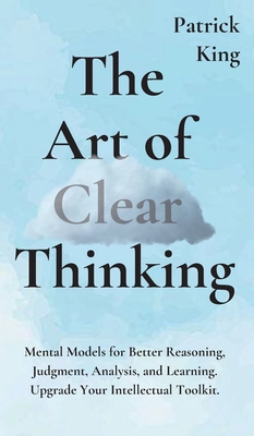 The Art of Clear Thinking: Mental Models for Better Reasoning, Judgment, Analysis, and Learning. Upgrade Your Intellectual Toolkit. - Patrick King
