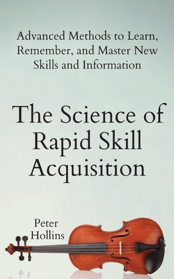 The Science of Rapid Skill Acquisition: Advanced Methods to Learn, Remember, and Master New Skills and Information - Peter Hollins
