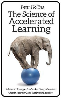 The Science of Accelerated Learning: Advanced Strategies for Quicker Comprehension, Greater Retention, and Systematic Expertise - Peter Hollins