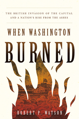 When Washington Burned: The British Invasion of the Capital and a Nation's Rise from the Ashes - Robert P. Watson