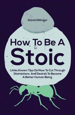 How To Be A Stoic: Little-Known Tips On How To Cut Through Distractions And Desires To Become A Better Human Being - David Dillinger