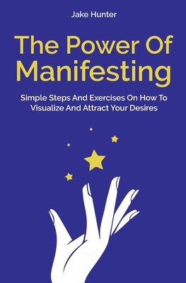 The Power Of Manifesting: Simple Steps And Exercises On How To Visualize And Attract Your Desires - Jake Hunter