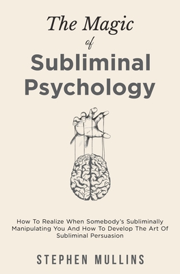 The Magic Of Subliminal Psychology: How To Realize When Somebody's Subliminally Manipulating You And How To Develop The Art Of Subliminal Persuasion - Stephen Mullins
