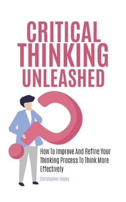 Critical Thinking Unleashed: How To Improve And Refine Your Thinking Process To Think More Effectively - Christopher Hayes
