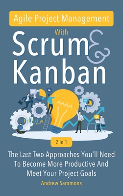 Agile Project Management With Scrum + Kanban 2 In 1: The Last 2 Approaches You'll Need To Become More Productive And Meet Your Project Goals - Andrew Sammons